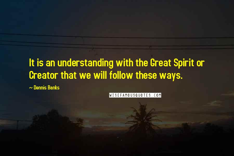 Dennis Banks Quotes: It is an understanding with the Great Spirit or Creator that we will follow these ways.