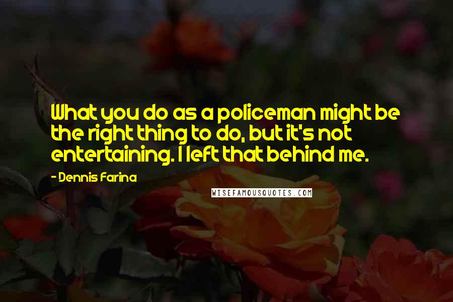 Dennis Farina Quotes: What you do as a policeman might be the right thing to do, but it's not entertaining. I left that behind me.