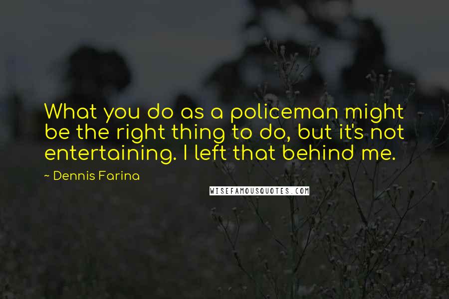 Dennis Farina Quotes: What you do as a policeman might be the right thing to do, but it's not entertaining. I left that behind me.