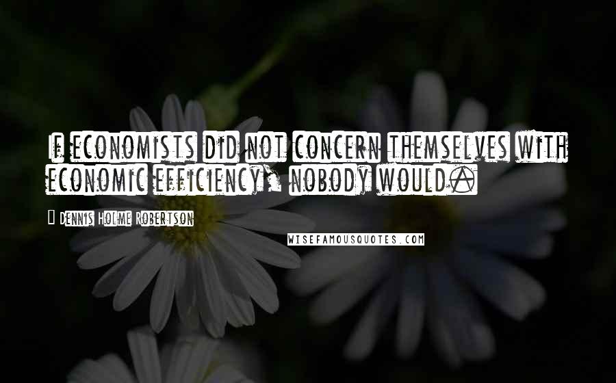 Dennis Holme Robertson Quotes: If economists did not concern themselves with economic efficiency, nobody would.