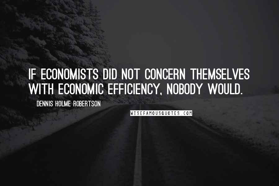 Dennis Holme Robertson Quotes: If economists did not concern themselves with economic efficiency, nobody would.