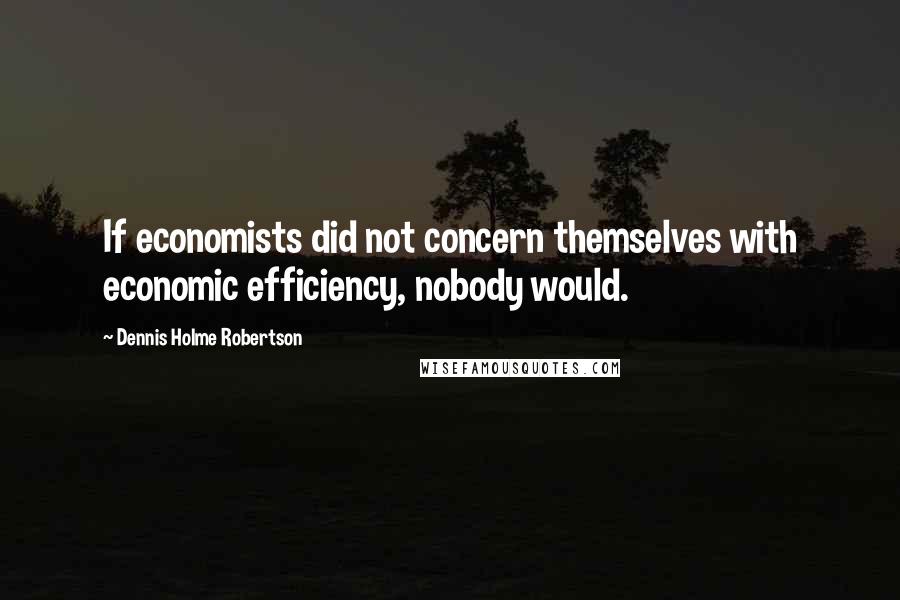 Dennis Holme Robertson Quotes: If economists did not concern themselves with economic efficiency, nobody would.