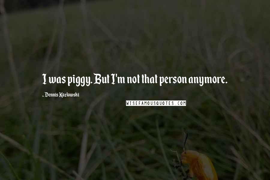 Dennis Kozlowski Quotes: I was piggy. But I'm not that person anymore.