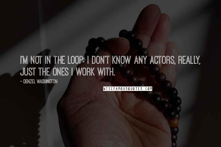 Denzel Washington Quotes: I'm not in the loop; I don't know any actors, really, just the ones I work with.