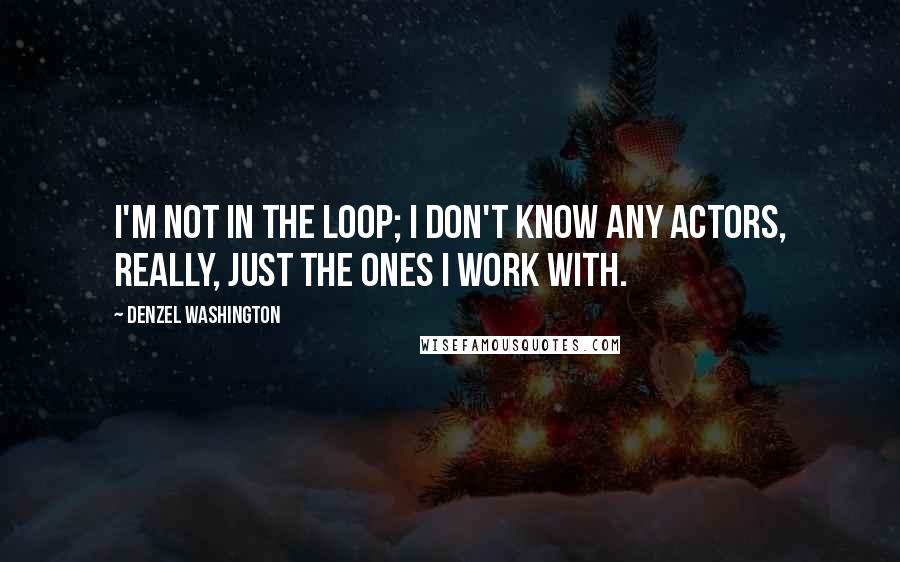 Denzel Washington Quotes: I'm not in the loop; I don't know any actors, really, just the ones I work with.