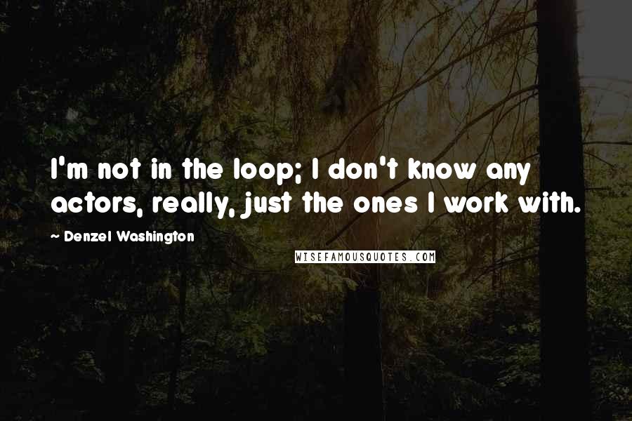 Denzel Washington Quotes: I'm not in the loop; I don't know any actors, really, just the ones I work with.