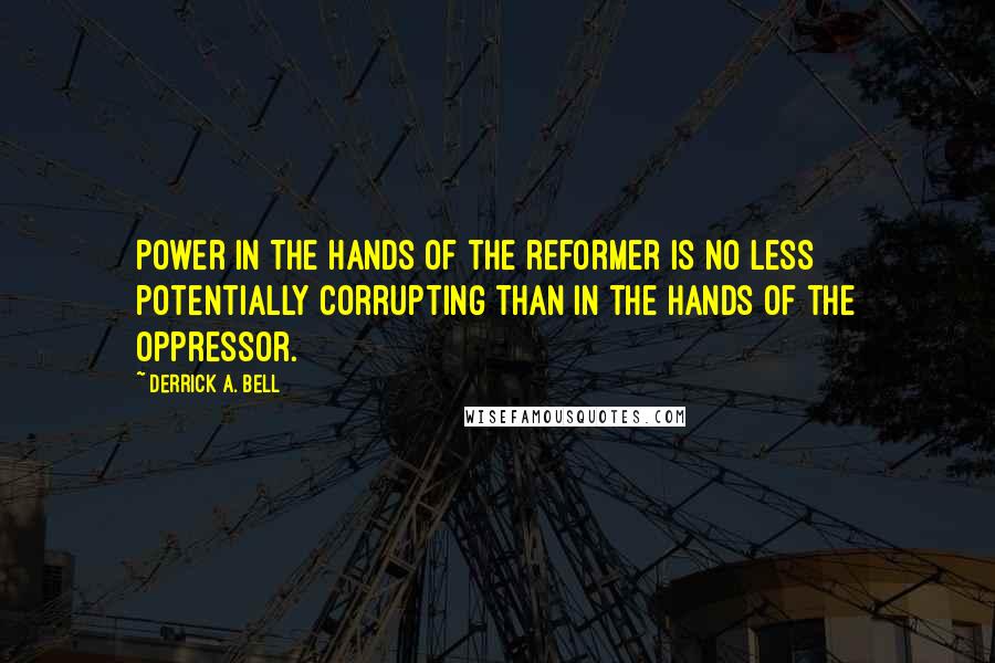 Derrick A. Bell Quotes: Power in the hands of the reformer is no less potentially corrupting than in the hands of the oppressor.