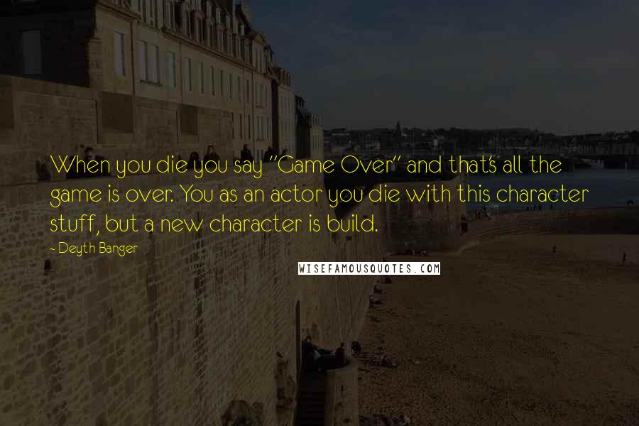 Deyth Banger Quotes: When you die you say "Game Over" and that's all the game is over. You as an actor you die with this character stuff, but a new character is build.