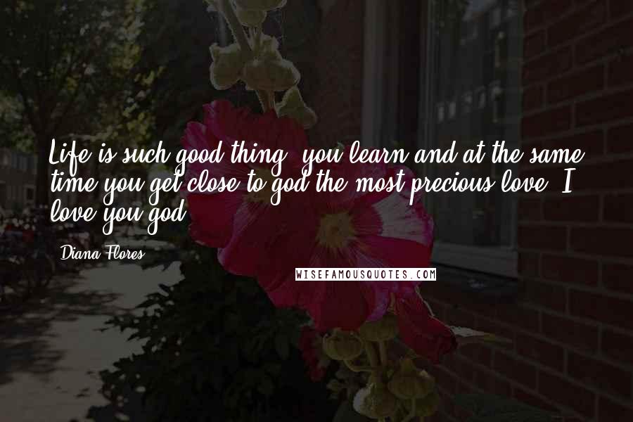 Diana Flores Quotes: Life is such good thing, you learn and at the same time you get close to god the most precious love. I love you god!