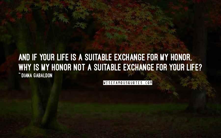 Diana Gabaldon Quotes: And if your life is a suitable exchange for my honor, why is my honor not a suitable exchange for your life?