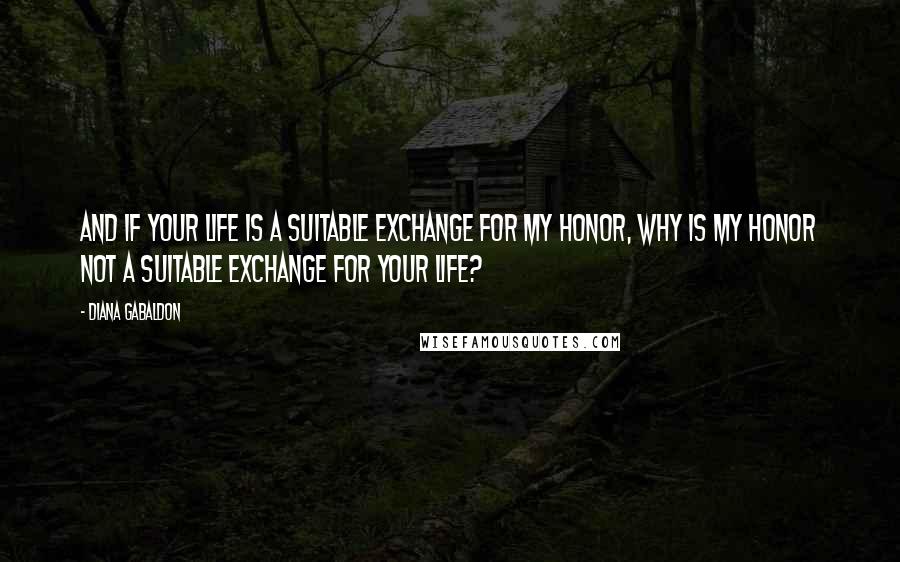 Diana Gabaldon Quotes: And if your life is a suitable exchange for my honor, why is my honor not a suitable exchange for your life?