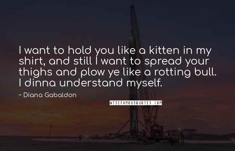 Diana Gabaldon Quotes: I want to hold you like a kitten in my shirt, and still I want to spread your thighs and plow ye like a rotting bull. I dinna understand myself.