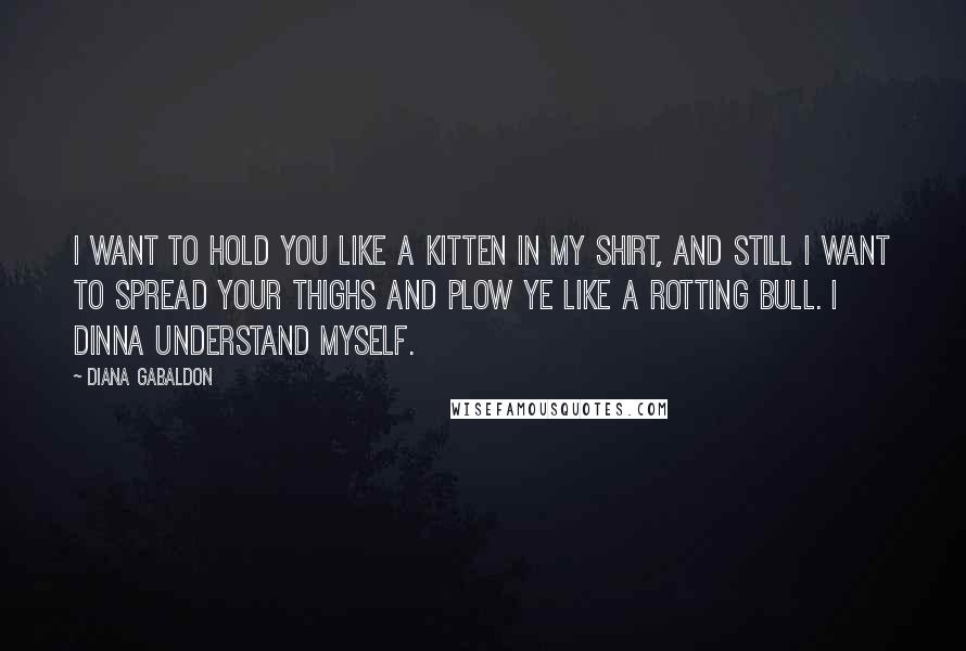 Diana Gabaldon Quotes: I want to hold you like a kitten in my shirt, and still I want to spread your thighs and plow ye like a rotting bull. I dinna understand myself.