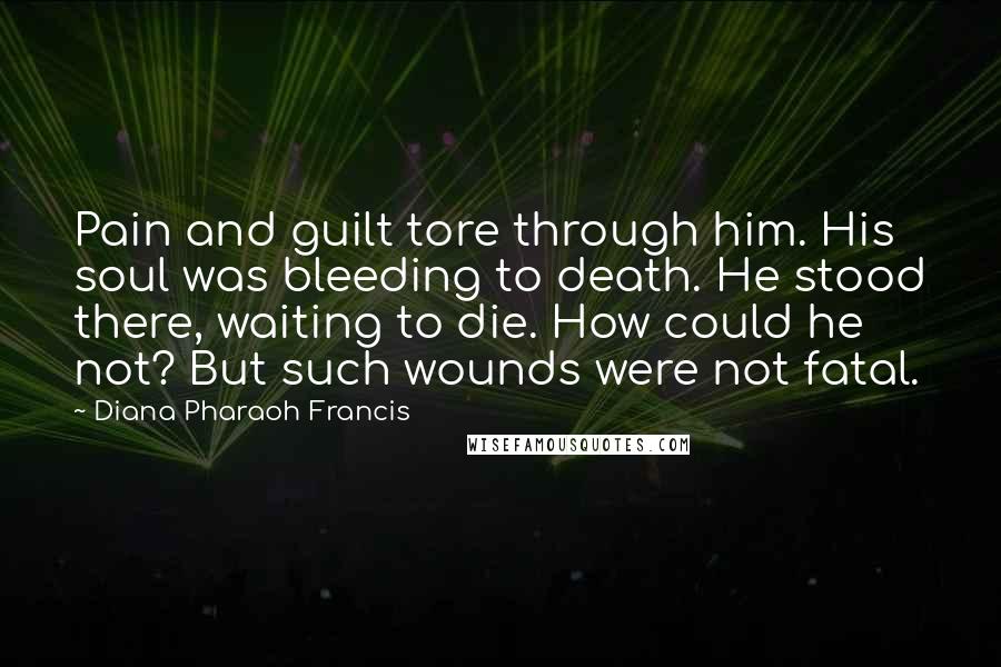 Diana Pharaoh Francis Quotes: Pain and guilt tore through him. His soul was bleeding to death. He stood there, waiting to die. How could he not? But such wounds were not fatal.