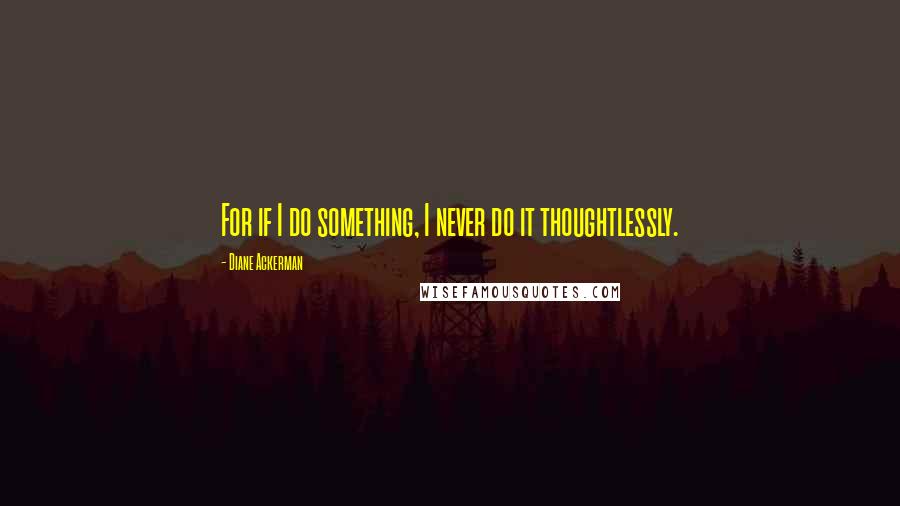 Diane Ackerman Quotes: For if I do something, I never do it thoughtlessly.