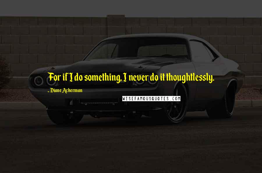 Diane Ackerman Quotes: For if I do something, I never do it thoughtlessly.