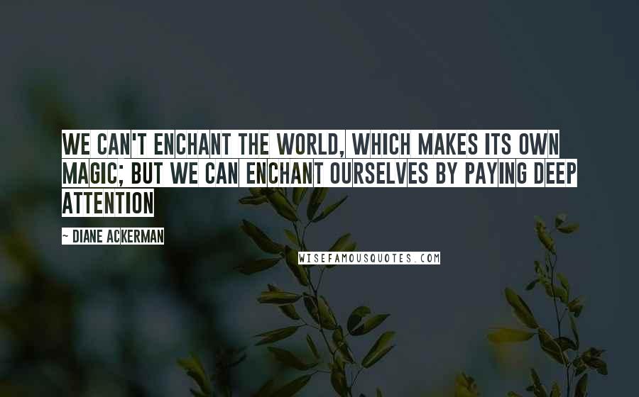 Diane Ackerman Quotes: We can't enchant the world, which makes its own magic; but we can enchant ourselves by paying deep attention