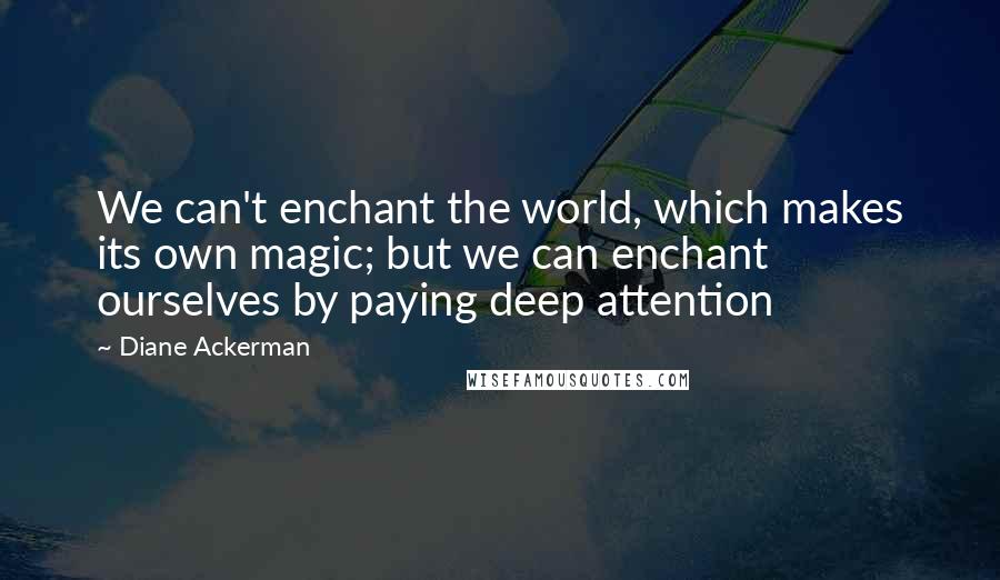 Diane Ackerman Quotes: We can't enchant the world, which makes its own magic; but we can enchant ourselves by paying deep attention