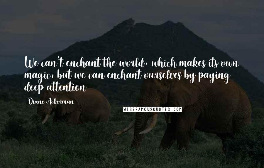 Diane Ackerman Quotes: We can't enchant the world, which makes its own magic; but we can enchant ourselves by paying deep attention