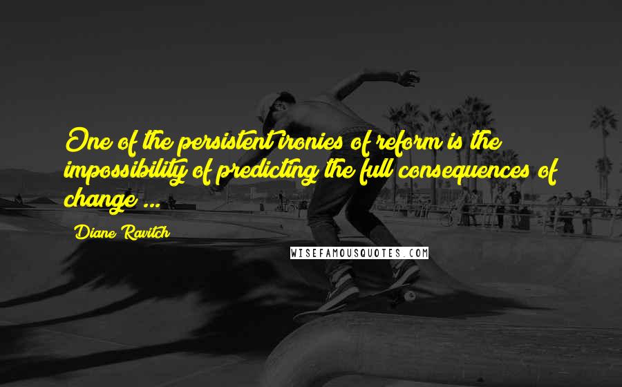 Diane Ravitch Quotes: One of the persistent ironies of reform is the impossibility of predicting the full consequences of change ...