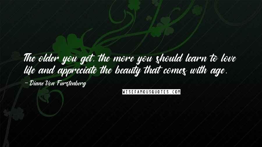 Diane Von Furstenberg Quotes: The older you get, the more you should learn to love life and appreciate the beauty that comes with age.