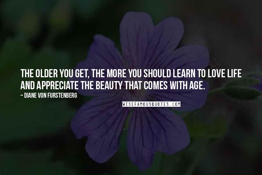 Diane Von Furstenberg Quotes: The older you get, the more you should learn to love life and appreciate the beauty that comes with age.