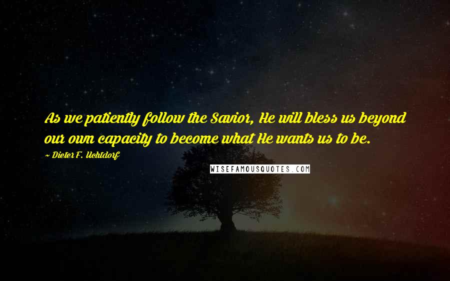 Dieter F. Uchtdorf Quotes: As we patiently follow the Savior, He will bless us beyond our own capacity to become what He wants us to be.