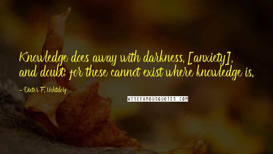 Dieter F. Uchtdorf Quotes: Knowledge does away with darkness, [anxiety], and doubt; for these cannot exist where knowledge is.