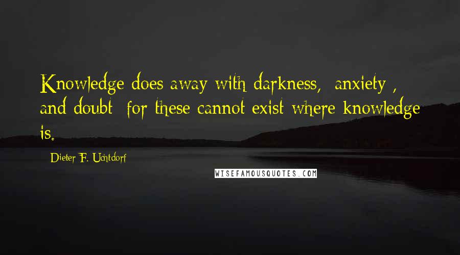 Dieter F. Uchtdorf Quotes: Knowledge does away with darkness, [anxiety], and doubt; for these cannot exist where knowledge is.