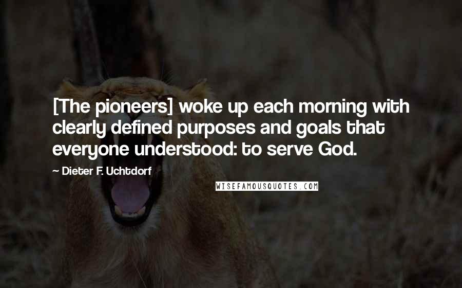 Dieter F. Uchtdorf Quotes: [The pioneers] woke up each morning with clearly defined purposes and goals that everyone understood: to serve God.