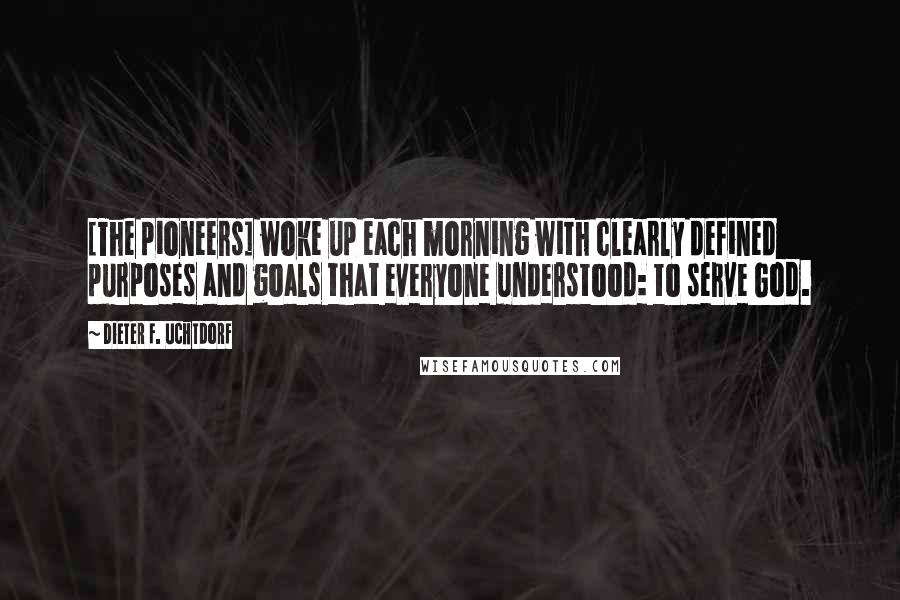 Dieter F. Uchtdorf Quotes: [The pioneers] woke up each morning with clearly defined purposes and goals that everyone understood: to serve God.