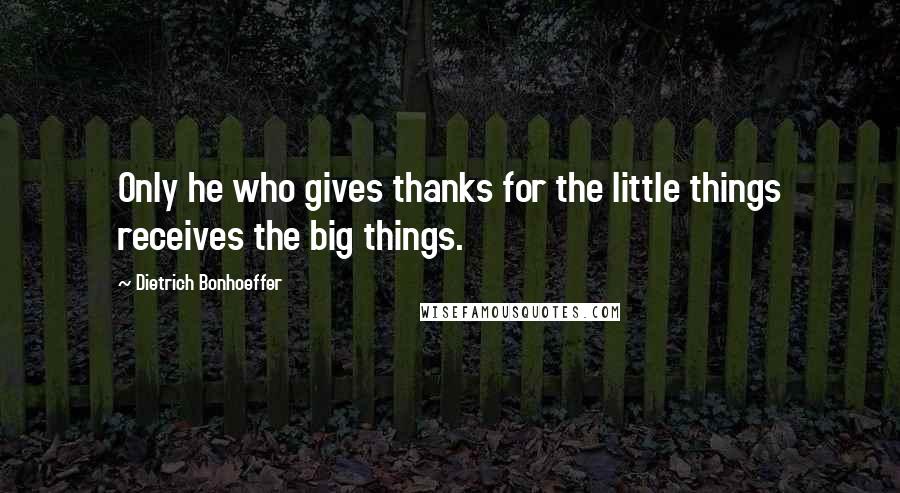 Dietrich Bonhoeffer Quotes: Only he who gives thanks for the little things receives the big things.