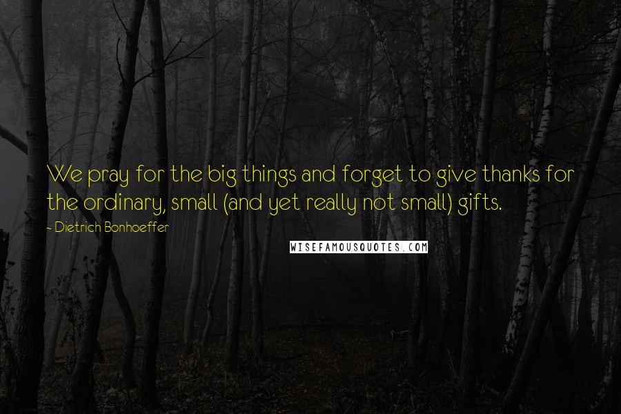 Dietrich Bonhoeffer Quotes: We pray for the big things and forget to give thanks for the ordinary, small (and yet really not small) gifts.