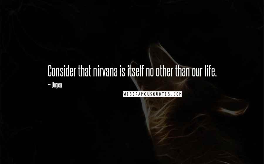 Dogen Quotes: Consider that nirvana is itself no other than our life.