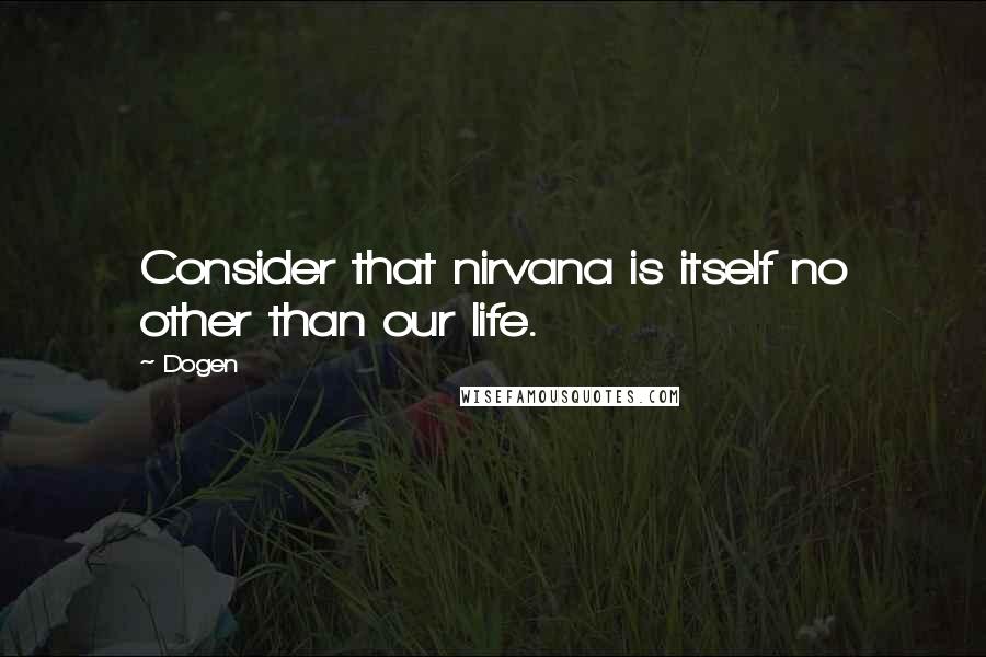 Dogen Quotes: Consider that nirvana is itself no other than our life.