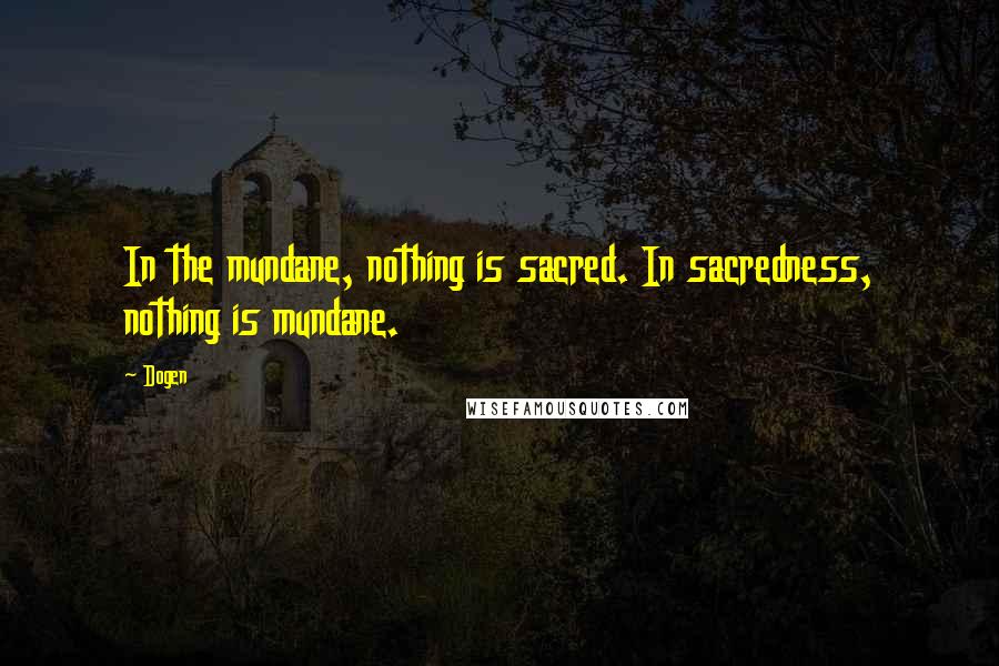 Dogen Quotes: In the mundane, nothing is sacred. In sacredness, nothing is mundane.