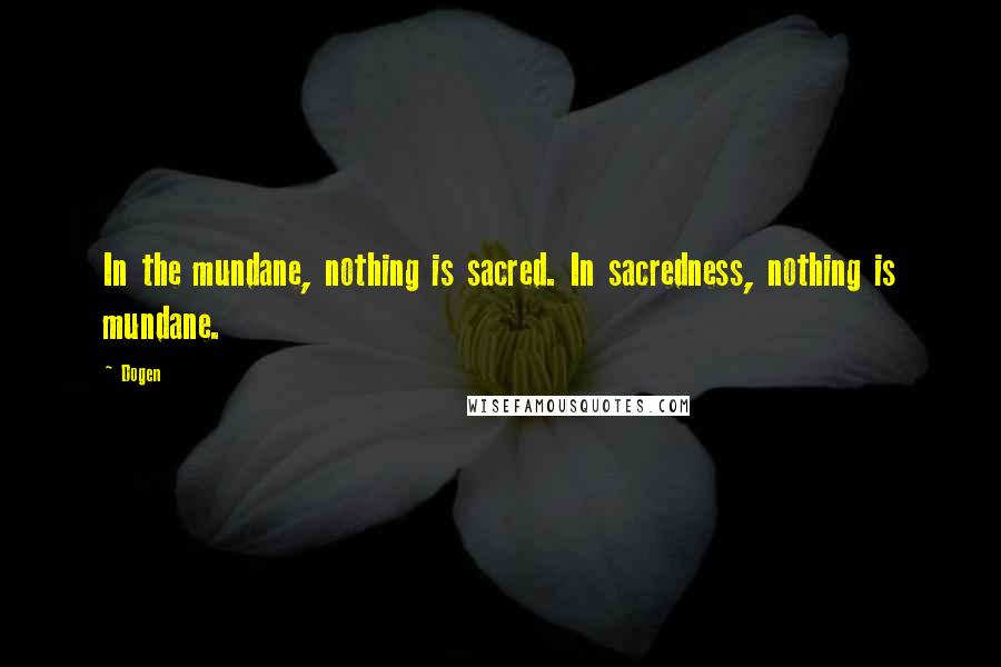 Dogen Quotes: In the mundane, nothing is sacred. In sacredness, nothing is mundane.