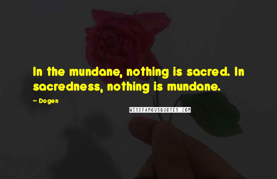 Dogen Quotes: In the mundane, nothing is sacred. In sacredness, nothing is mundane.