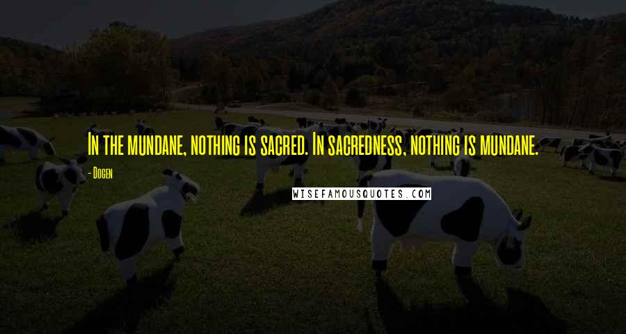 Dogen Quotes: In the mundane, nothing is sacred. In sacredness, nothing is mundane.