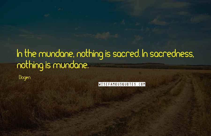 Dogen Quotes: In the mundane, nothing is sacred. In sacredness, nothing is mundane.