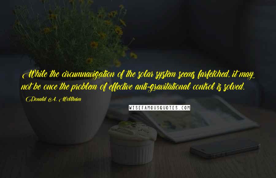 Donald A. Wollheim Quotes: While the circumnavigation of the solar system seems farfetched, it may not be once the problem of effective anti-gravitational control is solved.