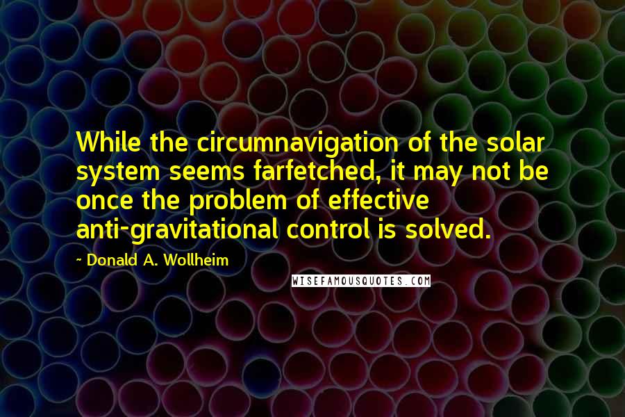 Donald A. Wollheim Quotes: While the circumnavigation of the solar system seems farfetched, it may not be once the problem of effective anti-gravitational control is solved.