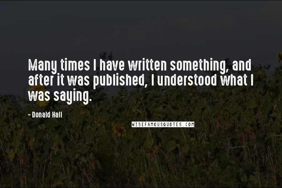 Donald Hall Quotes: Many times I have written something, and after it was published, I understood what I was saying.