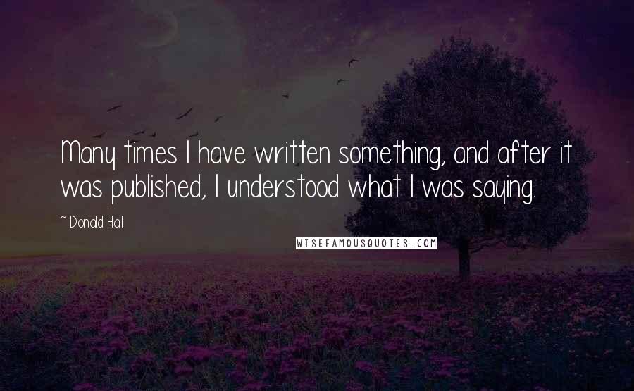 Donald Hall Quotes: Many times I have written something, and after it was published, I understood what I was saying.