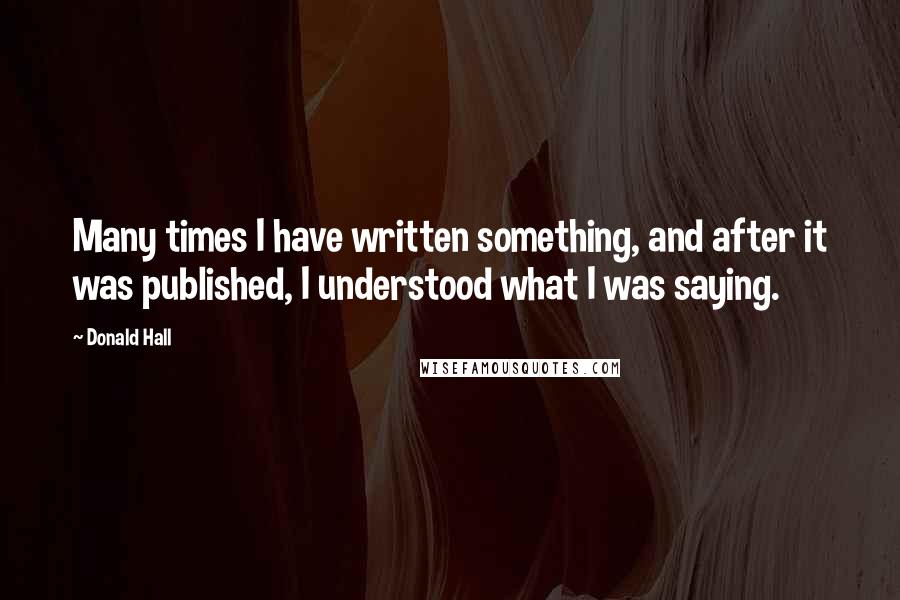 Donald Hall Quotes: Many times I have written something, and after it was published, I understood what I was saying.