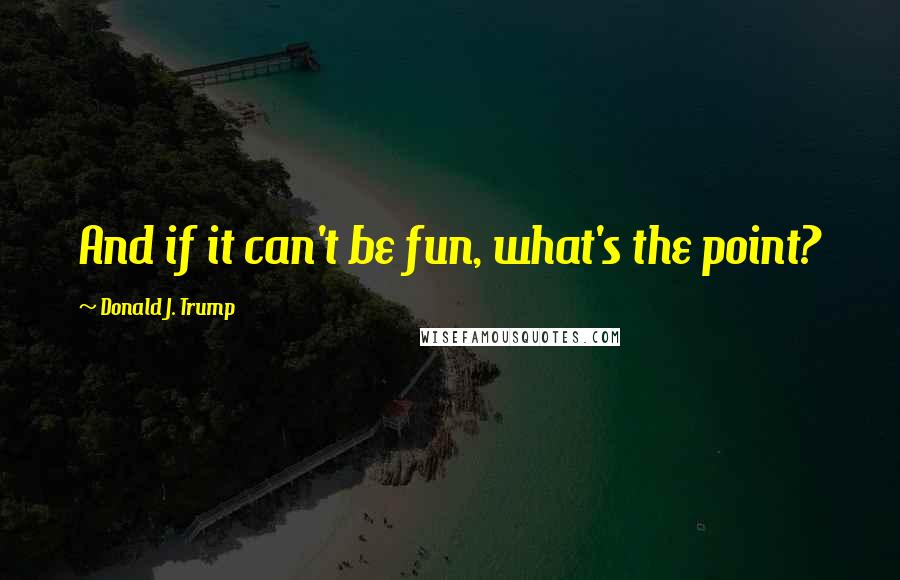 Donald J. Trump Quotes: And if it can't be fun, what's the point?