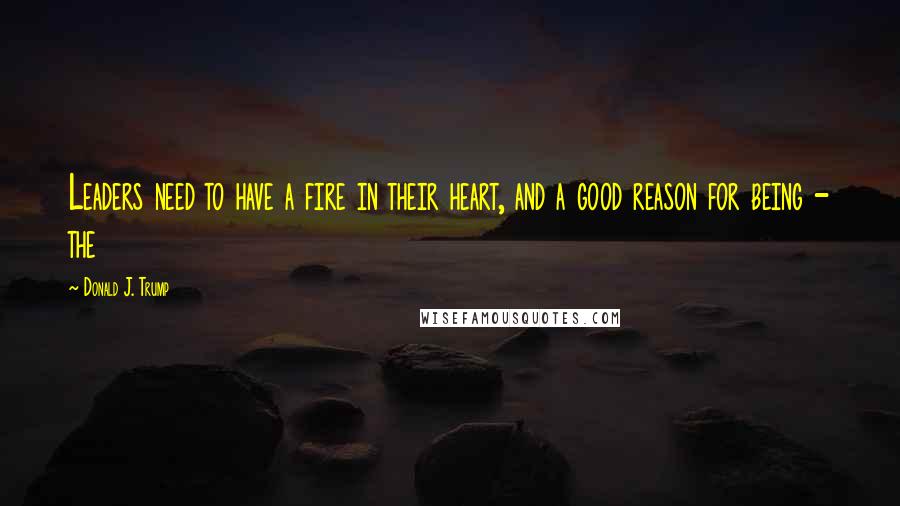 Donald J. Trump Quotes: Leaders need to have a fire in their heart, and a good reason for being - the