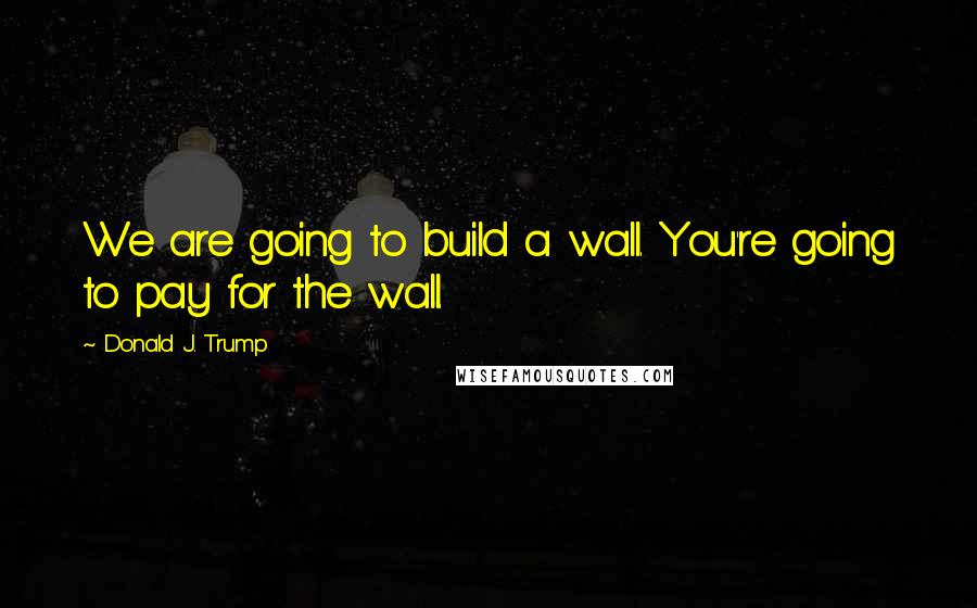 Donald J. Trump Quotes: We are going to build a wall. You're going to pay for the wall.