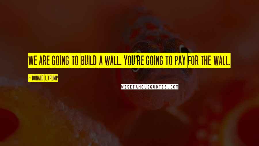 Donald J. Trump Quotes: We are going to build a wall. You're going to pay for the wall.