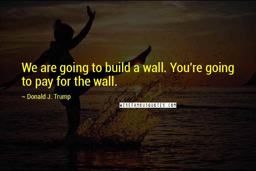 Donald J. Trump Quotes: We are going to build a wall. You're going to pay for the wall.